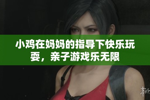 小鸡在妈妈的指导下快乐玩耍，亲子游戏乐无限