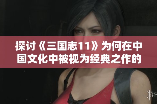 探讨《三国志11》为何在中国文化中被视为经典之作的深层原因