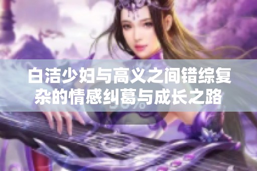 白洁少妇与高义之间错综复杂的情感纠葛与成长之路