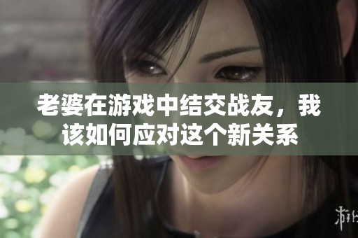老婆在游戏中结交战友，我该如何应对这个新关系