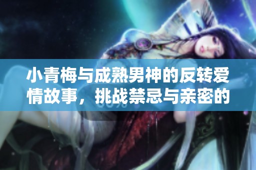 小青梅与成熟男神的反转爱情故事，挑战禁忌与亲密的极限