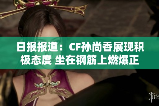 日报报道：CF孙尚香展现积极态度 坐在钢筋上燃爆正能量瞬间引发关注