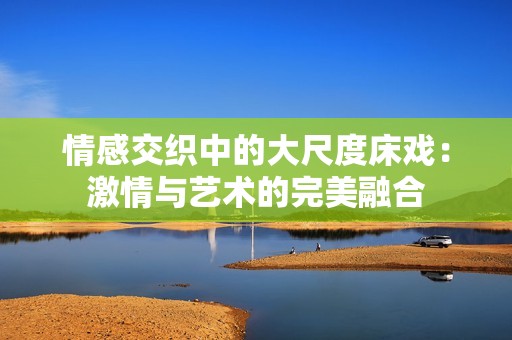 情感交织中的大尺度床戏：激情与艺术的完美融合