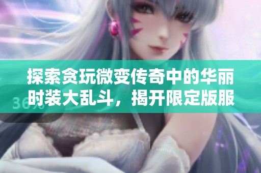 探索贪玩微变传奇中的华丽时装大乱斗，揭开限定版服装背后的神秘传奇故事