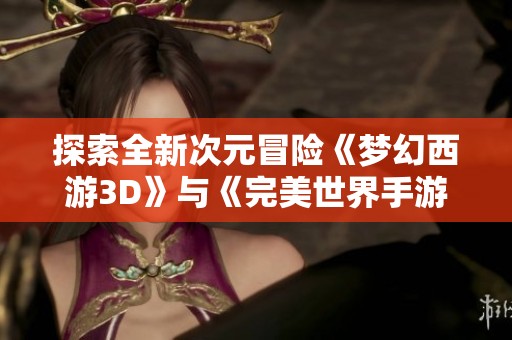 探索全新次元冒险《梦幻西游3D》与《完美世界手游》开启网易大型端游新时代之旅