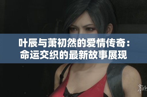 叶辰与萧初然的爱情传奇：命运交织的最新故事展现