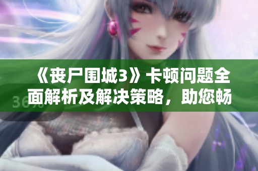 《丧尸围城3》卡顿问题全面解析及解决策略，助您畅享游戏乐趣