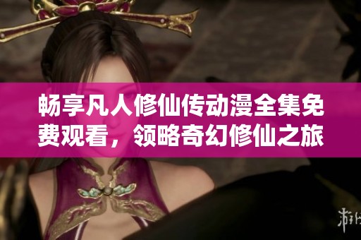 畅享凡人修仙传动漫全集免费观看，领略奇幻修仙之旅