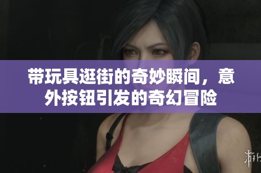 带玩具逛街的奇妙瞬间，意外按钮引发的奇幻冒险