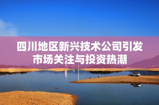四川地区新兴技术公司引发市场关注与投资热潮