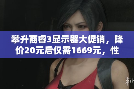 攀升商睿3显示器大促销，降价20元后仅需1669元，性价比超高！