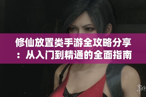 修仙放置类手游全攻略分享：从入门到精通的全面指南与技巧解析