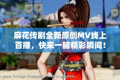 麻花传剧全新原创MV线上首播，快来一睹精彩瞬间！