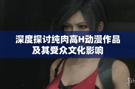 深度探讨纯肉高H动漫作品及其受众文化影响