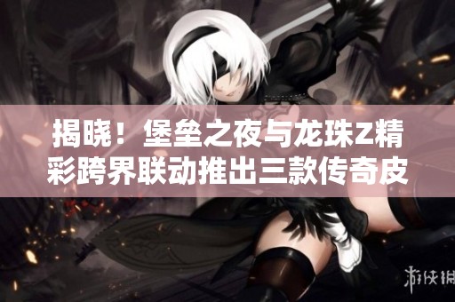 揭晓！堡垒之夜与龙珠Z精彩跨界联动推出三款传奇皮肤，震撼登场引发玩家热潮