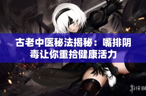 古老中医秘法揭秘：嘴排阴毒让你重拾健康活力