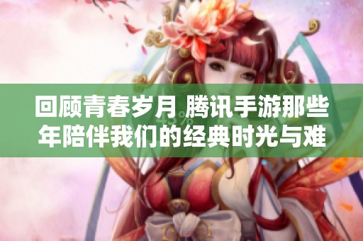 回顾青春岁月 腾讯手游那些年陪伴我们的经典时光与难忘回忆
