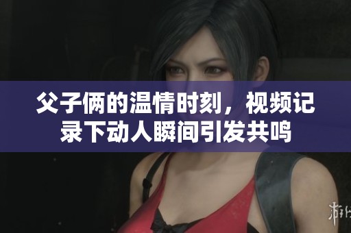 父子俩的温情时刻，视频记录下动人瞬间引发共鸣