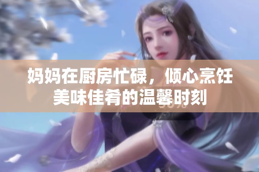 妈妈在厨房忙碌，倾心烹饪美味佳肴的温馨时刻