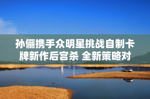 孙俪携手众明星挑战自制卡牌新作后宫杀 全新策略对决引领群芳争艳新时代