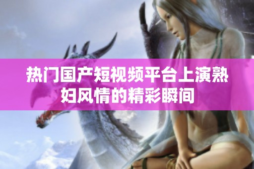 热门国产短视频平台上演熟妇风情的精彩瞬间