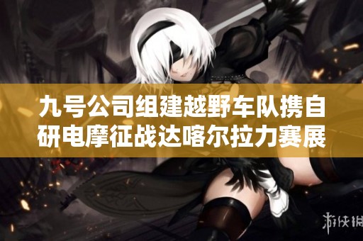 九号公司组建越野车队携自研电摩征战达喀尔拉力赛展现创新实力与冒险精神