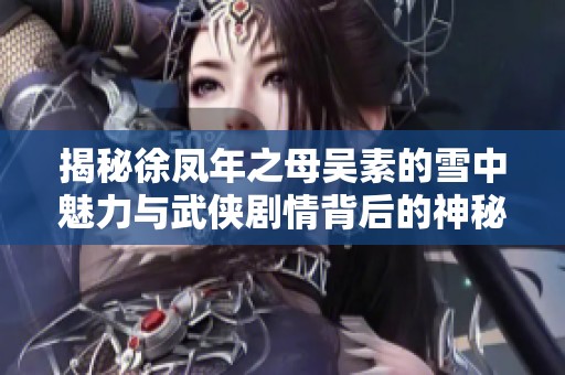 揭秘徐凤年之母吴素的雪中魅力与武侠剧情背后的神秘外挂元素