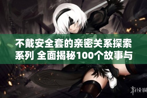 不戴安全套的亲密关系探索系列 全面揭秘100个故事与经验分享