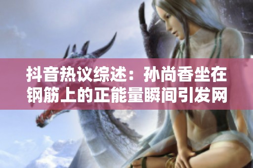 抖音热议综述：孙尚香坐在钢筋上的正能量瞬间引发网友热情讨论