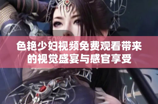 色艳少妇视频免费观看带来的视觉盛宴与感官享受