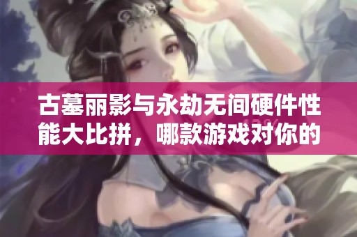 古墓丽影与永劫无间硬件性能大比拼，哪款游戏对你的设备要求更高