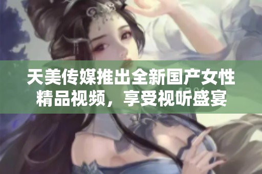 天美传媒推出全新国产女性精品视频，享受视听盛宴