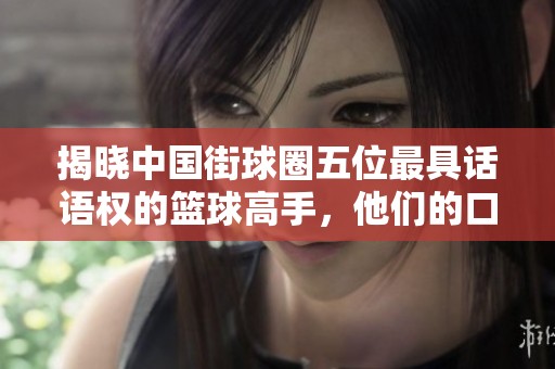 揭晓中国街球圈五位最具话语权的篮球高手，他们的口才与球技究竟谁更胜一筹呢