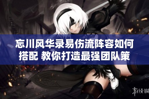 忘川风华录易伤流阵容如何搭配 教你打造最强团队策略技巧