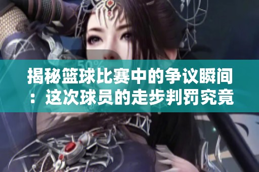 揭秘篮球比赛中的争议瞬间：这次球员的走步判罚究竟是否合理让人惊讶