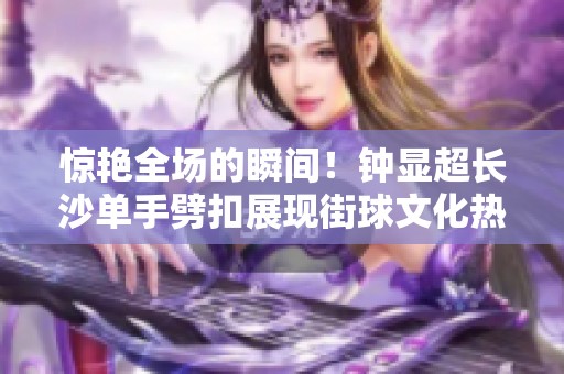 惊艳全场的瞬间！钟显超长沙单手劈扣展现街球文化热潮再度席卷