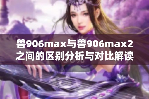 兽906max与兽906max2之间的区别分析与对比解读