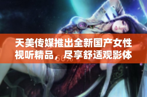 天美传媒推出全新国产女性视听精品，尽享舒适观影体验