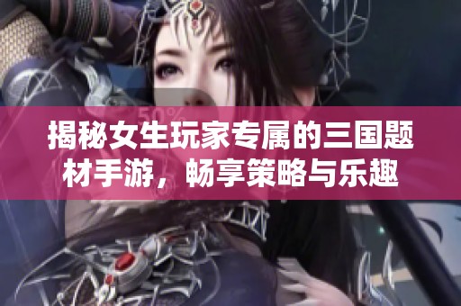 揭秘女生玩家专属的三国题材手游，畅享策略与乐趣