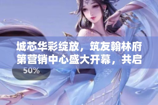 城芯华彩绽放，筑友翰林府第营销中心盛大开幕，共启美好未来新篇章