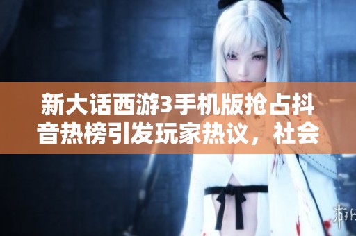新大话西游3手机版抢占抖音热榜引发玩家热议，社会新闻带你走近游戏新潮流