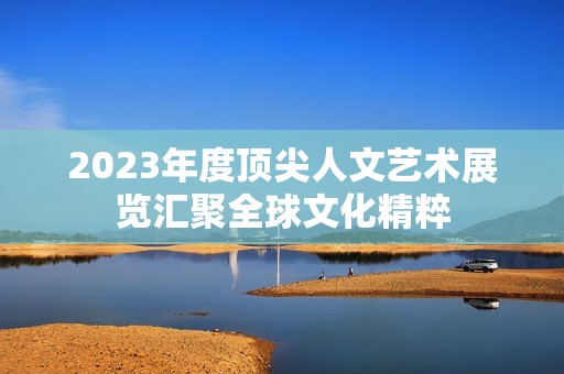 2023年度顶尖人文艺术展览汇聚全球文化精粹