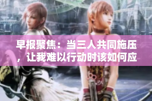 早报聚焦：当三人共同施压，让我难以行动时该如何应对和解决问题