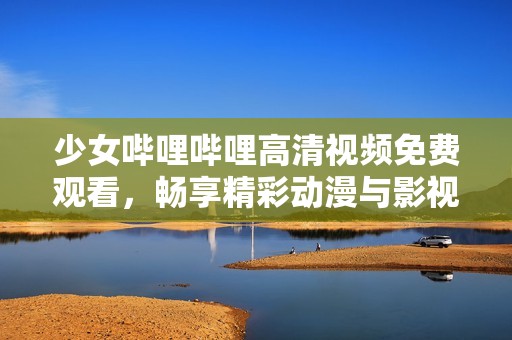 少女哔哩哔哩高清视频免费观看，畅享精彩动漫与影视内容