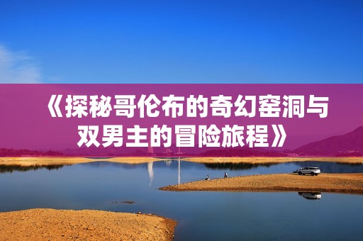 《探秘哥伦布的奇幻窑洞与双男主的冒险旅程》