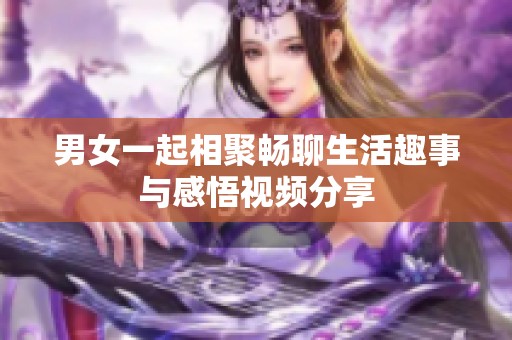 男女一起相聚畅聊生活趣事与感悟视频分享