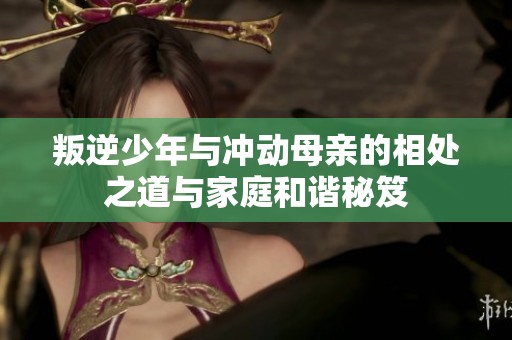 叛逆少年与冲动母亲的相处之道与家庭和谐秘笈