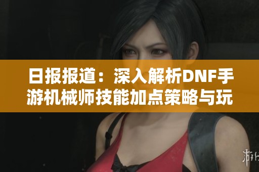 日报报道：深入解析DNF手游机械师技能加点策略与玩法攻略