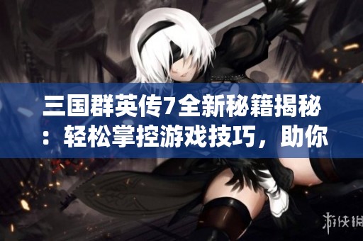 三国群英传7全新秘籍揭秘：轻松掌控游戏技巧，助你一统天下成就辉煌