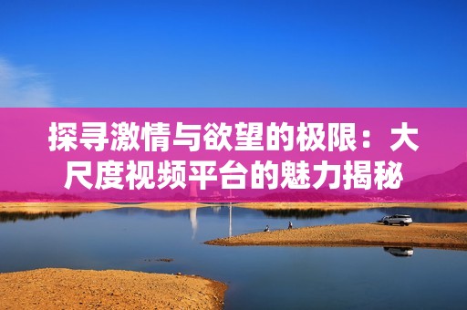 探寻激情与欲望的极限：大尺度视频平台的魅力揭秘
